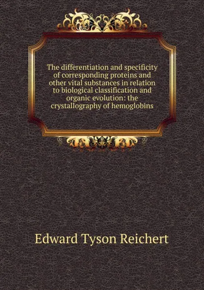 Обложка книги The differentiation and specificity of corresponding proteins and other vital substances in relation to biological classification and organic evolution: the crystallography of hemoglobins, Edward Tyson Reichert