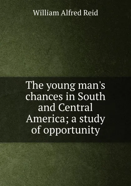 Обложка книги The young man.s chances in South and Central America; a study of opportunity, William Alfred Reid