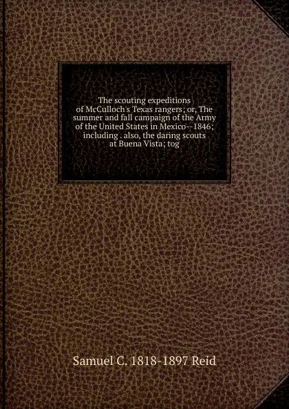 Обложка книги The scouting expeditions of McCulloch.s Texas rangers; or, The summer and fall campaign of the Army of the United States in Mexico--1846; including . also, the daring scouts at Buena Vista; tog, Samuel C. 1818-1897 Reid