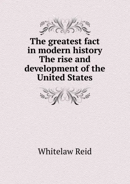 Обложка книги The greatest fact in modern history The rise and development of the United States, Whitelaw Reid