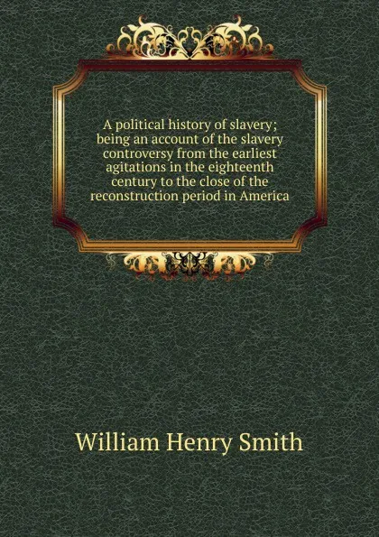 Обложка книги A political history of slavery; being an account of the slavery controversy from the earliest agitations in the eighteenth century to the close of the reconstruction period in America, William Henry Smith