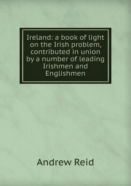 Обложка книги Ireland: a book of light on the Irish problem, contributed in union by a number of leading Irishmen and Englishmen, Andrew Reid