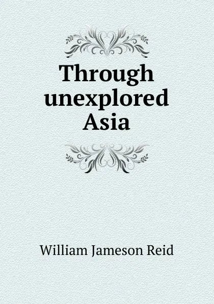 Обложка книги Through unexplored Asia, William Jameson Reid