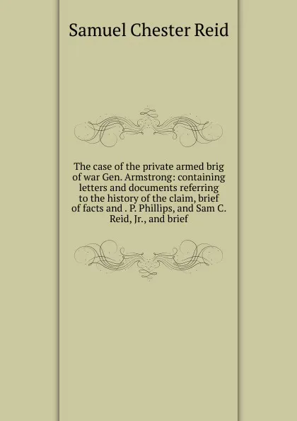 Обложка книги The case of the private armed brig of war Gen. Armstrong: containing letters and documents referring to the history of the claim, brief of facts and . P. Phillips, and Sam C. Reid, Jr., and brief, Samuel Chester Reid