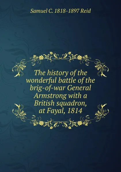 Обложка книги The history of the wonderful battle of the brig-of-war General Armstrong with a British squadron, at Fayal, 1814, Samuel C. 1818-1897 Reid