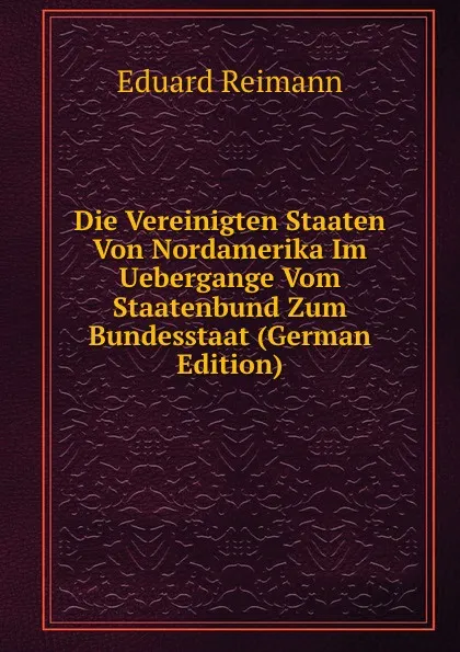 Обложка книги Die Vereinigten Staaten Von Nordamerika Im Uebergange Vom Staatenbund Zum Bundesstaat (German Edition), Eduard Reimann