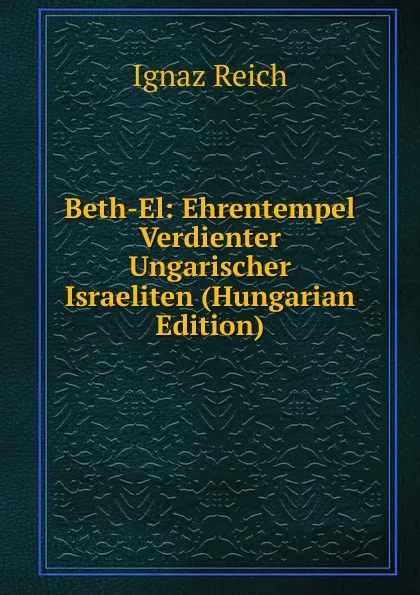 Обложка книги Beth-El: Ehrentempel Verdienter Ungarischer Israeliten (Hungarian Edition), Ignaz Reich