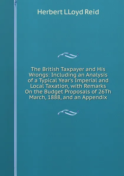 Обложка книги The British Taxpayer and His Wrongs: Including an Analysis of a Typical Year.s Imperial and Local Taxation, with Remarks On the Budget Proposals of 26Th March, 1888, and an Appendix, Herbert LLoyd Reid