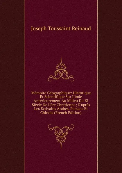 Обложка книги Memoire Geographique: Historique Et Scientifique Sur L.inde Anterieurement Au Milieu Du Xi Siecle De L.ere Chretienne; D.apres Les Ecrivains Arabes, Persans Et Chinois (French Edition), Joseph Toussaint Reinaud