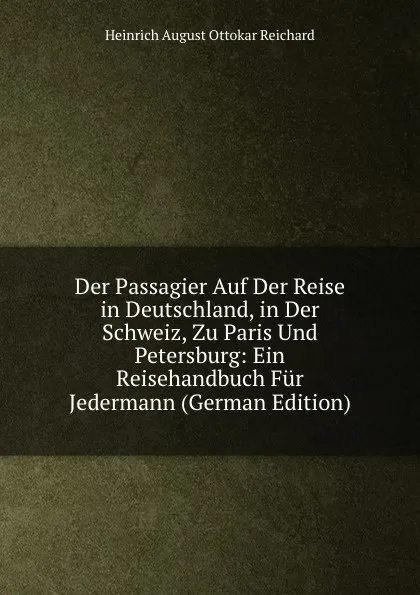 Обложка книги Der Passagier Auf Der Reise in Deutschland, in Der Schweiz, Zu Paris Und Petersburg: Ein Reisehandbuch Fur Jedermann (German Edition), Heinrich August Ottokar Reichard