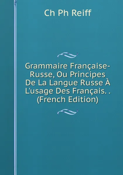 Обложка книги Grammaire Francaise-Russe, Ou Principes De La Langue Russe A L.usage Des Francais. . (French Edition), Ch Ph Reiff