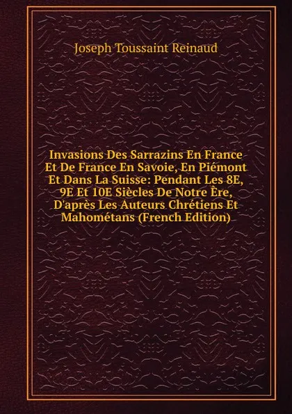 Обложка книги Invasions Des Sarrazins En France Et De France En Savoie, En Piemont Et Dans La Suisse: Pendant Les 8E, 9E Et 10E Siecles De Notre Ere, D.apres Les Auteurs Chretiens Et Mahometans (French Edition), Joseph Toussaint Reinaud