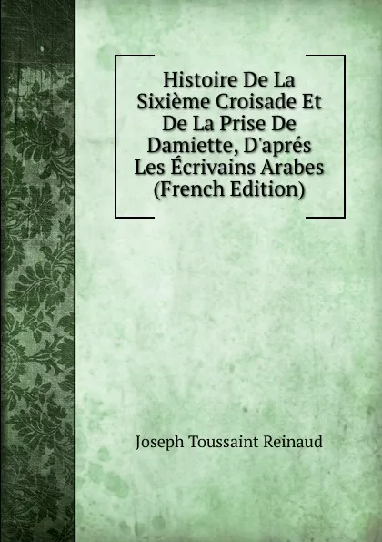 Обложка книги Histoire De La Sixieme Croisade Et De La Prise De Damiette, D.apres Les Ecrivains Arabes (French Edition), Joseph Toussaint Reinaud