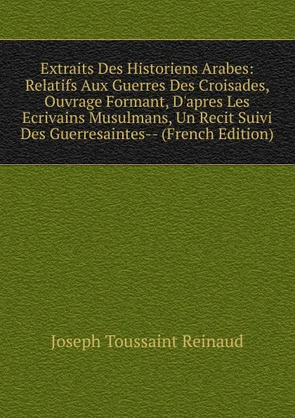 Обложка книги Extraits Des Historiens Arabes: Relatifs Aux Guerres Des Croisades, Ouvrage Formant, D.apres Les Ecrivains Musulmans, Un Recit Suivi Des Guerresaintes-- (French Edition), Joseph Toussaint Reinaud