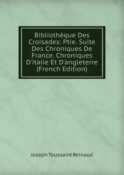 Обложка книги Bibliotheque Des Croisades: Ptie. Suite Des Chroniques De France. Chroniques D.italie Et D.angleterre (French Edition), Joseph Toussaint Reinaud