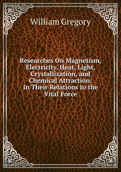 Обложка книги Researches On Magnetism, Electricity, Heat, Light, Crystallization, and Chemical Attraction: In Their Relations to the Vital Force, William Gregory