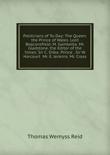 Обложка книги Politicians of To-Day: The Queen. the Prince of Wales. Lord Beaconsfield. M. Gambetta. Mr. Gladstone. the Editor of the .times.. Sir C. Dilke. Prince . Sir W. Harcourt  Mr. E. Jenkins. Mr. Cross, Thomas Wemyss Reid