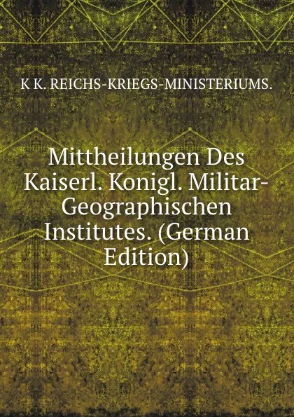 Обложка книги Mittheilungen Des Kaiserl. Konigl. Militar-Geographischen Institutes. (German Edition), K K. REICHS-KRIEGS-MINISTERIUMS.