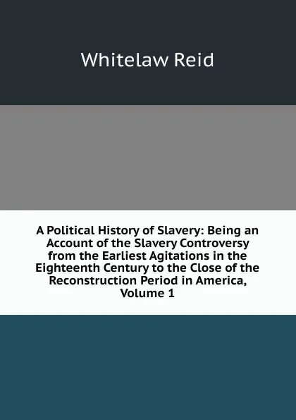 Обложка книги A Political History of Slavery: Being an Account of the Slavery Controversy from the Earliest Agitations in the Eighteenth Century to the Close of the Reconstruction Period in America, Volume 1, Whitelaw Reid