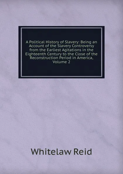 Обложка книги A Political History of Slavery: Being an Account of the Slavery Controversy from the Earliest Agitations in the Eighteenth Century to the Close of the Reconstruction Period in America, Volume 2, Whitelaw Reid