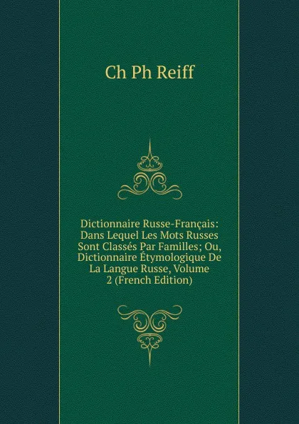 Обложка книги Dictionnaire Russe-Francais: Dans Lequel Les Mots Russes Sont Classes Par Familles; Ou, Dictionnaire Etymologique De La Langue Russe, Volume 2 (French Edition), Ch Ph Reiff