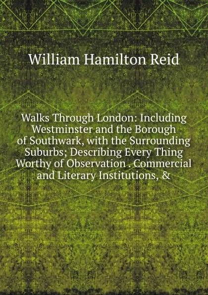 Обложка книги Walks Through London: Including Westminster and the Borough of Southwark, with the Surrounding Suburbs; Describing Every Thing Worthy of Observation . Commercial and Literary Institutions, ., William Hamilton Reid