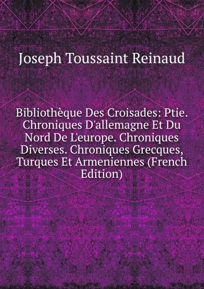 Обложка книги Bibliotheque Des Croisades: Ptie. Chroniques D.allemagne Et Du Nord De L.europe. Chroniques Diverses. Chroniques Grecques, Turques Et Armeniennes (French Edition), Joseph Toussaint Reinaud