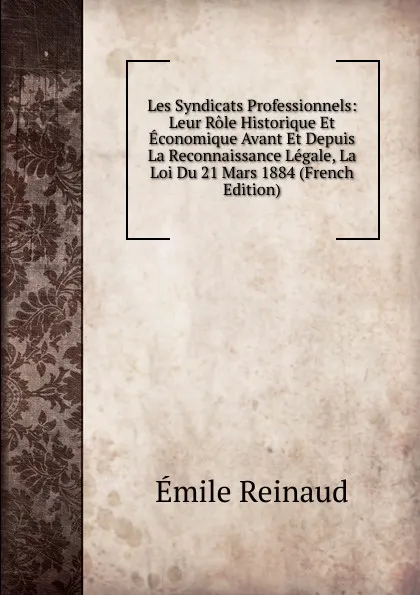 Обложка книги Les Syndicats Professionnels: Leur Role Historique Et Economique Avant Et Depuis La Reconnaissance Legale, La Loi Du 21 Mars 1884 (French Edition), Émile Reinaud