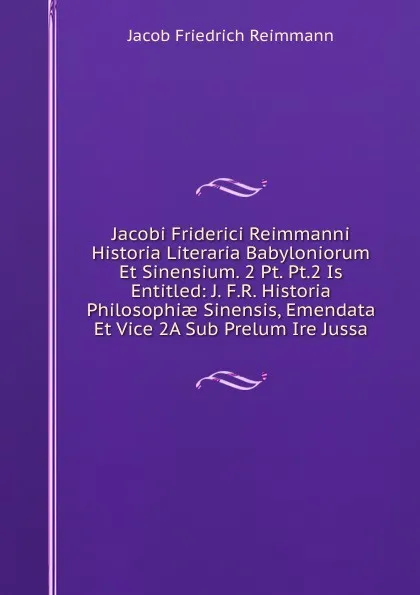 Обложка книги Jacobi Friderici Reimmanni Historia Literaria Babyloniorum Et Sinensium. 2 Pt. Pt.2 Is Entitled: J. F.R. Historia Philosophiae Sinensis, Emendata Et Vice 2A Sub Prelum Ire Jussa, Jacob Friedrich Reimmann