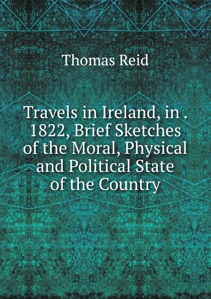 Обложка книги Travels in Ireland, in . 1822, Brief Sketches of the Moral, Physical and Political State of the Country, Thomas Reid