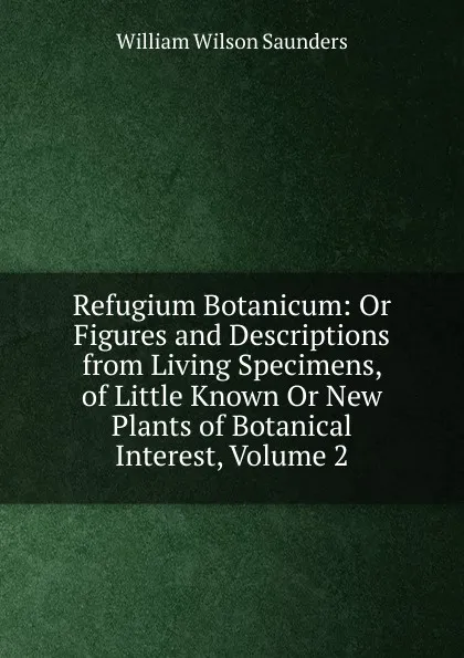 Обложка книги Refugium Botanicum: Or Figures and Descriptions from Living Specimens, of Little Known Or New Plants of Botanical Interest, Volume 2, William Wilson Saunders