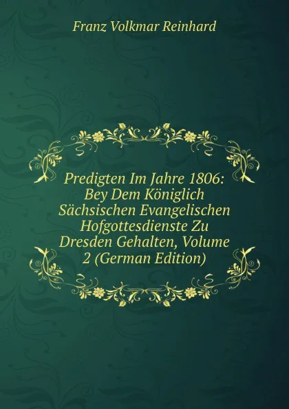 Обложка книги Predigten Im Jahre 1806: Bey Dem Koniglich Sachsischen Evangelischen Hofgottesdienste Zu Dresden Gehalten, Volume 2 (German Edition), Franz Volkmar Reinhard