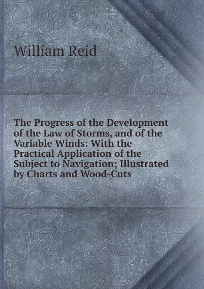 Обложка книги The Progress of the Development of the Law of Storms, and of the Variable Winds: With the Practical Application of the Subject to Navigation; Illustrated by Charts and Wood-Cuts, William Reid