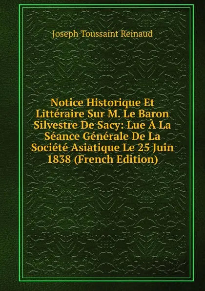 Обложка книги Notice Historique Et Litteraire Sur M. Le Baron Silvestre De Sacy: Lue A La Seance Generale De La Societe Asiatique Le 25 Juin 1838 (French Edition), Joseph Toussaint Reinaud