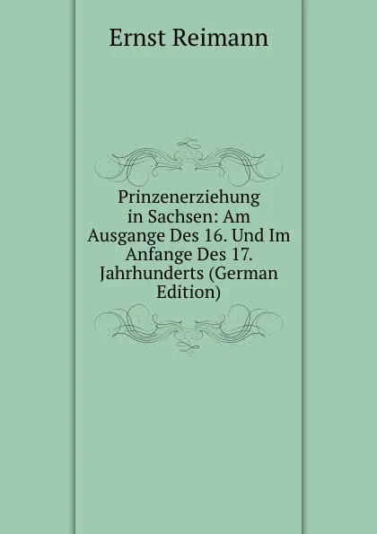 Обложка книги Prinzenerziehung in Sachsen: Am Ausgange Des 16. Und Im Anfange Des 17. Jahrhunderts (German Edition), Ernst Reimann