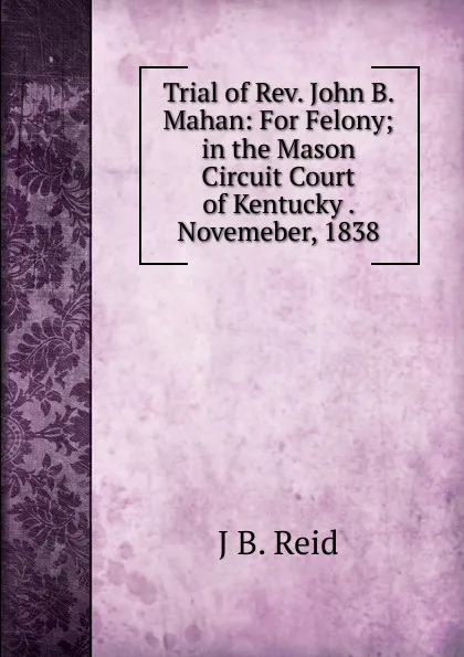 Обложка книги Trial of Rev. John B. Mahan: For Felony; in the Mason Circuit Court of Kentucky . Novemeber, 1838, J B. Reid