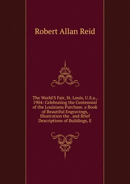 Обложка книги The World.S Fair, St. Louis, U.S.a., 1904: Celebrating the Centennial of the Louisiana Purchase. a Book of Beautiful Engravings, Illustration the . and Brief Descriptions of Buildings, E, Robert Allan Reid