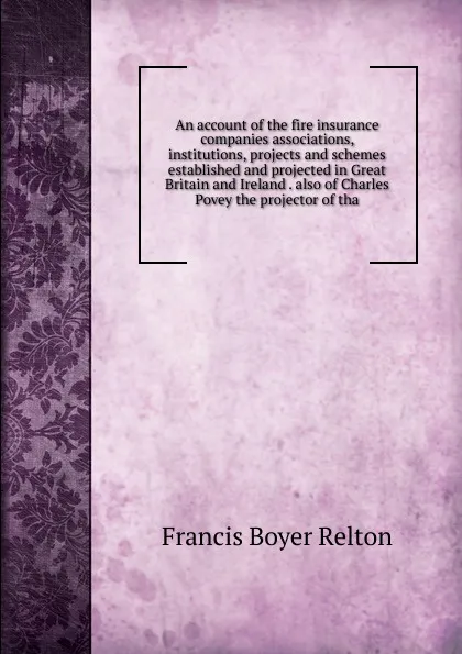 Обложка книги An account of the fire insurance companies associations, institutions, projects and schemes established and projected in Great Britain and Ireland . also of Charles Povey the projector of tha, Francis Boyer Relton