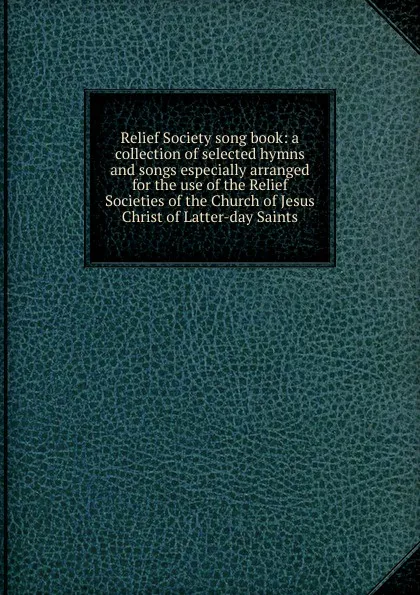 Обложка книги Relief Society song book: a collection of selected hymns and songs especially arranged for the use of the Relief Societies of the Church of Jesus Christ of Latter-day Saints, 