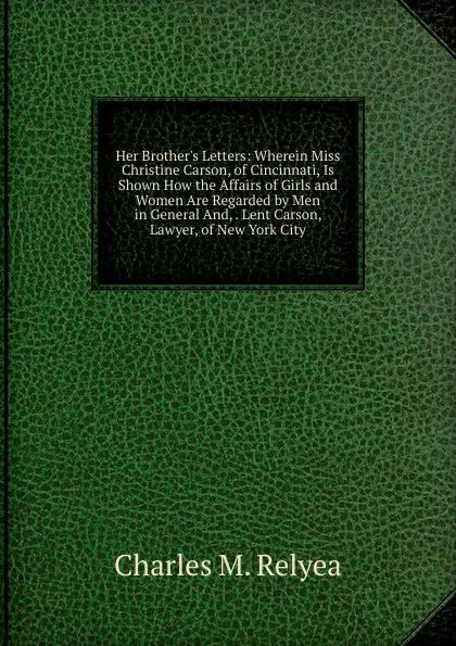 Обложка книги Her Brother.s Letters: Wherein Miss Christine Carson, of Cincinnati, Is Shown How the Affairs of Girls and Women Are Regarded by Men in General And, . Lent Carson, Lawyer, of New York City, Charles M. Relyea