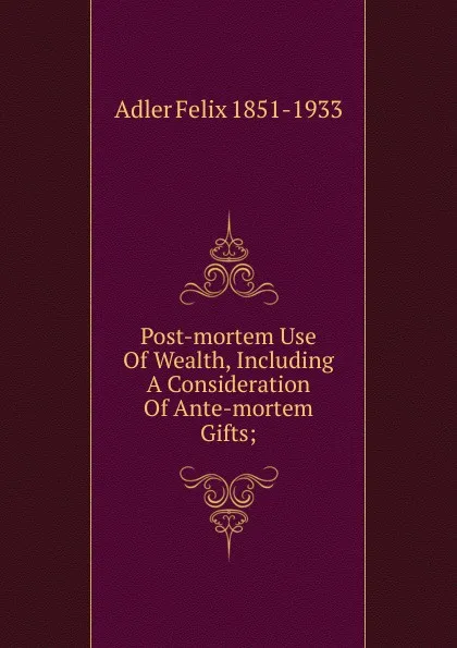 Обложка книги Post-mortem Use Of Wealth, Including A Consideration Of Ante-mortem Gifts;, Adler Felix 1851-1933