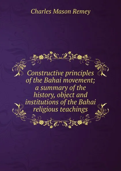 Обложка книги Constructive principles of the Bahai movement; a summary of the history, object and institutions of the Bahai religious teachings, Charles Mason Remey