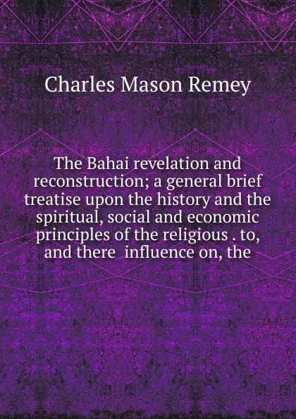 Обложка книги The Bahai revelation and reconstruction; a general brief treatise upon the history and the spiritual, social and economic principles of the religious . to, and there  influence on, the, Charles Mason Remey