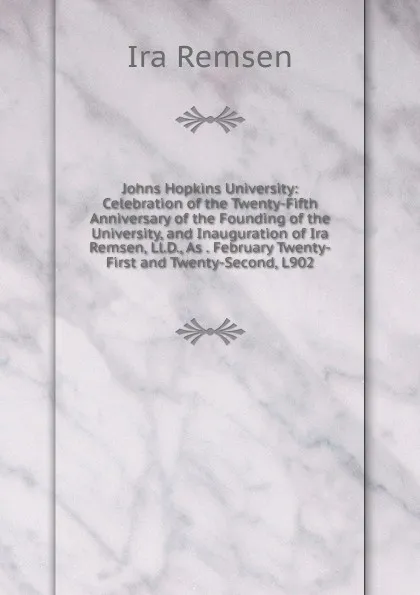 Обложка книги Johns Hopkins University: Celebration of the Twenty-Fifth Anniversary of the Founding of the University, and Inauguration of Ira Remsen, Ll.D., As . February Twenty-First and Twenty-Second, L902, Ira Remsen