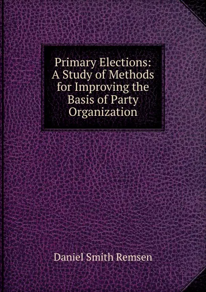 Обложка книги Primary Elections: A Study of Methods for Improving the Basis of Party Organization, Daniel Smith Remsen