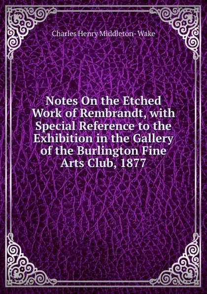 Обложка книги Notes On the Etched Work of Rembrandt, with Special Reference to the Exhibition in the Gallery of the Burlington Fine Arts Club, 1877, Charles Henry Middleton- Wake