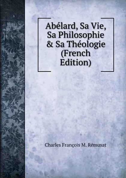 Обложка книги Abelard, Sa Vie, Sa Philosophie . Sa Theologie (French Edition), Charles François M. Rémusat