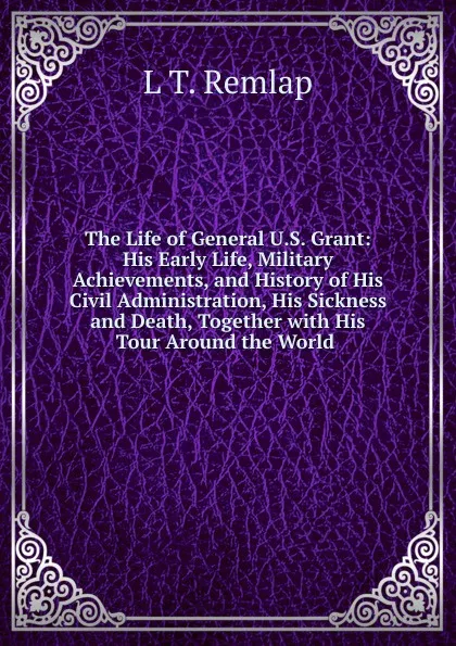 Обложка книги The Life of General U.S. Grant: His Early Life, Military Achievements, and History of His Civil Administration, His Sickness and Death, Together with His Tour Around the World ., L T. Remlap