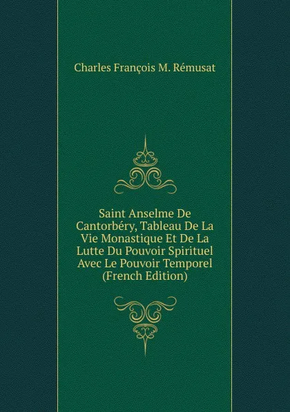 Обложка книги Saint Anselme De Cantorbery, Tableau De La Vie Monastique Et De La Lutte Du Pouvoir Spirituel Avec Le Pouvoir Temporel (French Edition), Charles François M. Rémusat