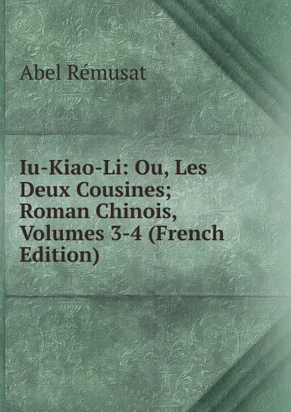 Обложка книги Iu-Kiao-Li: Ou, Les Deux Cousines; Roman Chinois, Volumes 3-4 (French Edition), Abel Rémusat